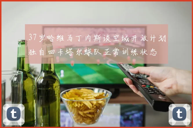 37岁哈维马丁内斯谈空域开放计划独自回卡塔尔球队正常训练状态