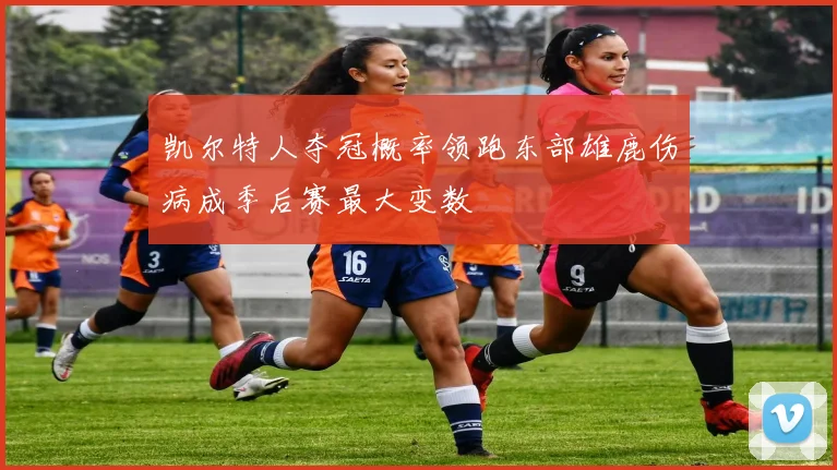 凯尔特人夺冠概率领跑东部雄鹿伤病成季后赛最大变数