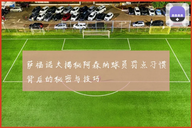 萨福诺夫揭秘阿森纳球员罚点习惯背后的秘密与技巧