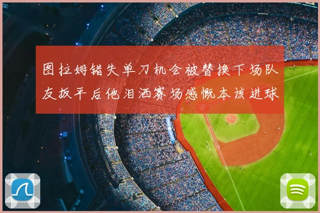 图拉姆错失单刀机会被替换下场队友扳平后他泪洒赛场感慨本该进球