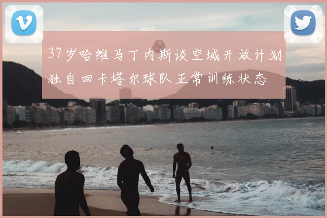37岁哈维马丁内斯谈空域开放计划独自回卡塔尔球队正常训练状态