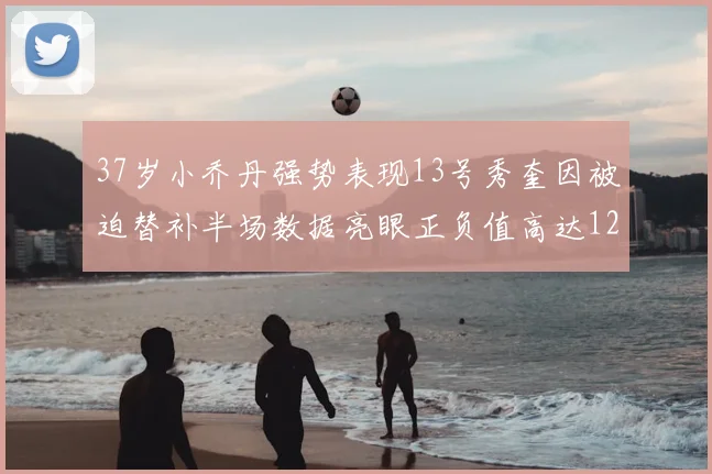 37岁小乔丹强势表现13号秀奎因被迫替补半场数据亮眼正负值高达12