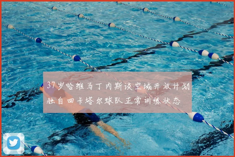 37岁哈维马丁内斯谈空域开放计划独自回卡塔尔球队正常训练状态