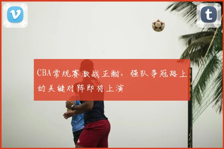 CBA常规赛激战正酣,强队争冠路上的关键对阵即将上演