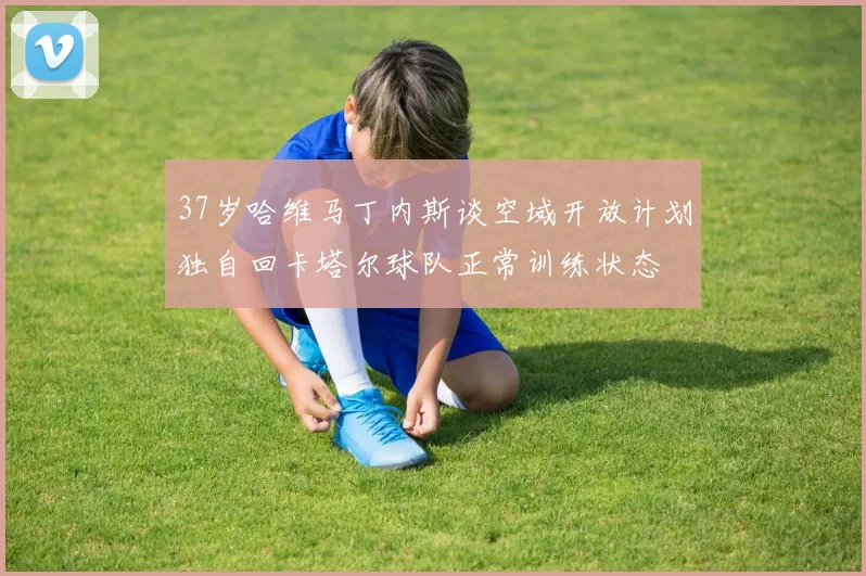 37岁哈维马丁内斯谈空域开放计划独自回卡塔尔球队正常训练状态