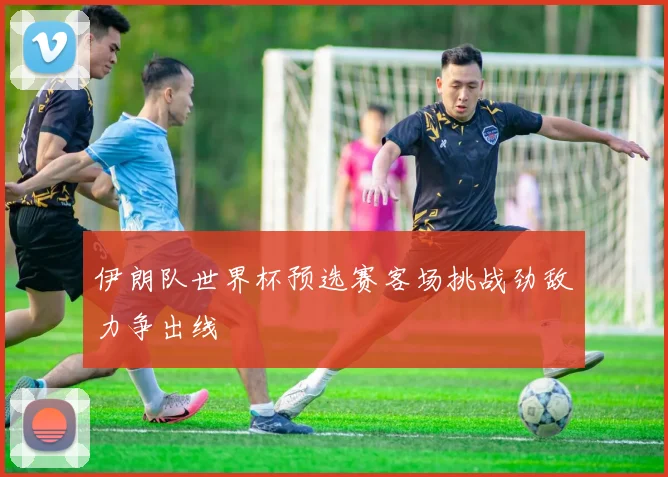伊朗队世界杯预选赛客场挑战劲敌力争出线