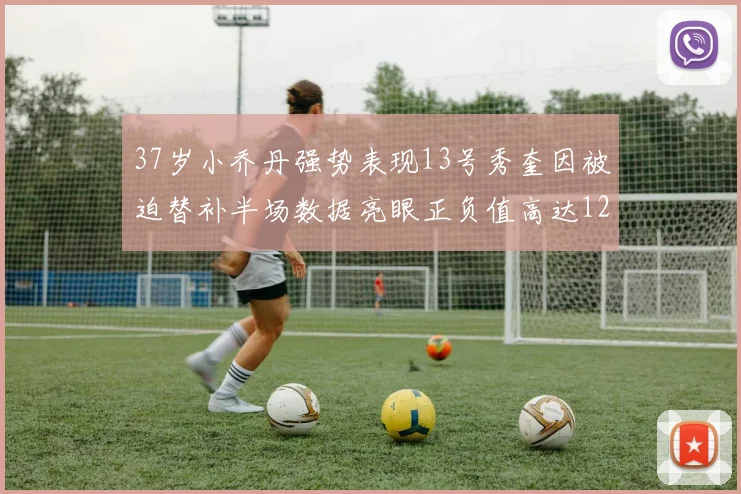 37岁小乔丹强势表现13号秀奎因被迫替补半场数据亮眼正负值高达12