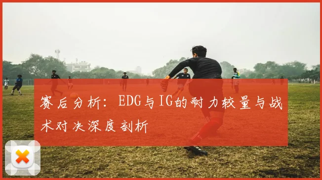 赛后分析:EDG与IG的耐力较量与战术对决深度剖析