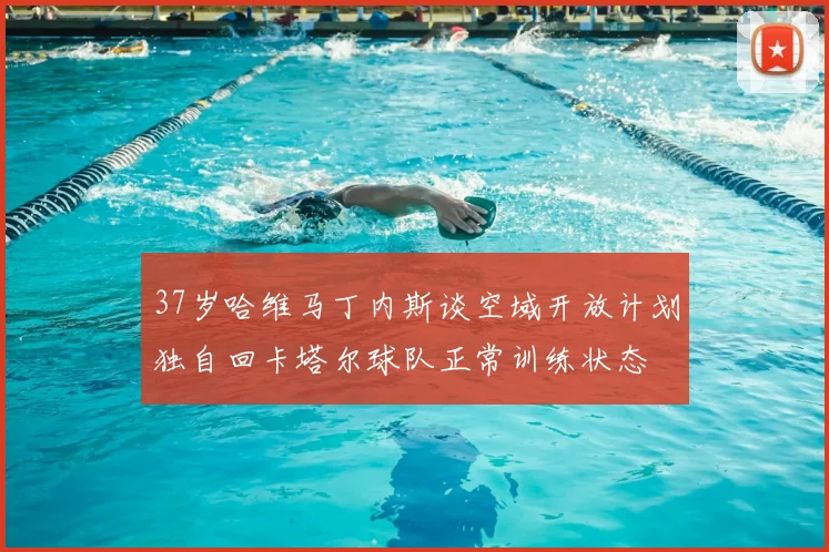 37岁哈维马丁内斯谈空域开放计划独自回卡塔尔球队正常训练状态