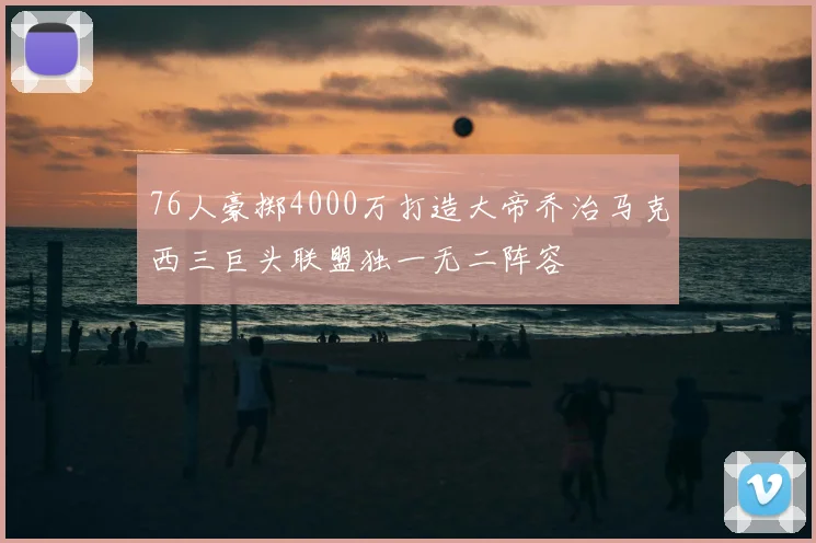 76人豪掷4000万打造大帝乔治马克西三巨头联盟独一无二阵容