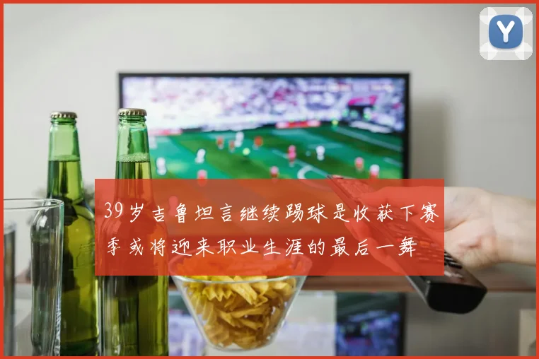 39岁吉鲁坦言继续踢球是收获下赛季或将迎来职业生涯的最后一舞