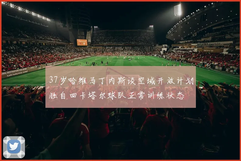 37岁哈维马丁内斯谈空域开放计划独自回卡塔尔球队正常训练状态