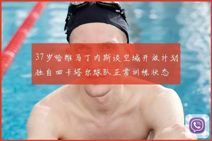 37岁哈维马丁内斯谈空域开放计划独自回卡塔尔球队正常训练状态
