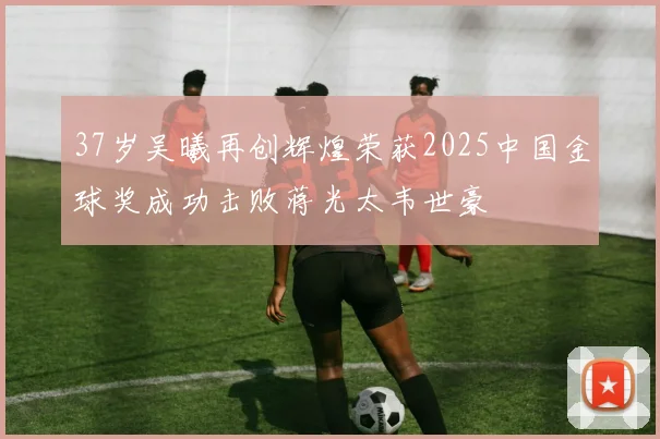 37岁吴曦再创辉煌荣获2025中国金球奖成功击败蒋光太韦世豪