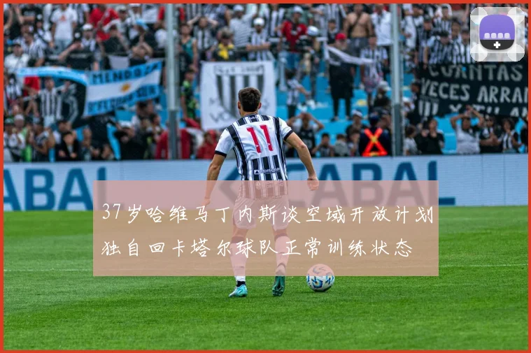 37岁哈维马丁内斯谈空域开放计划独自回卡塔尔球队正常训练状态
