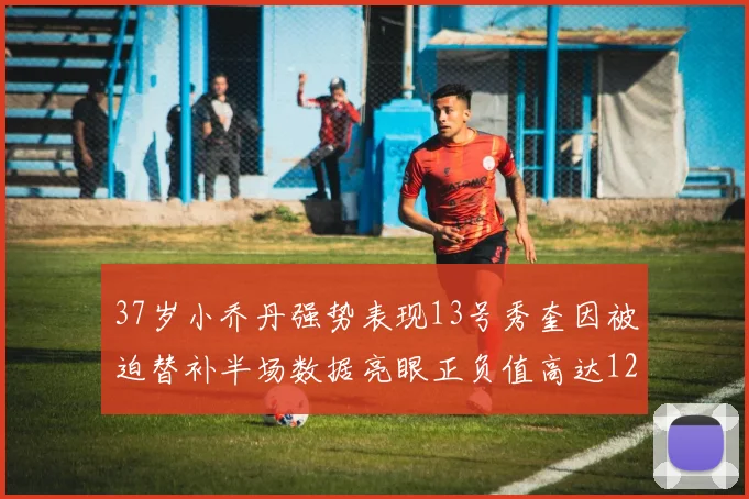 37岁小乔丹强势表现13号秀奎因被迫替补半场数据亮眼正负值高达12