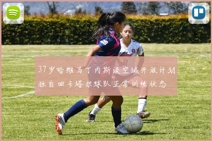 37岁哈维马丁内斯谈空域开放计划独自回卡塔尔球队正常训练状态