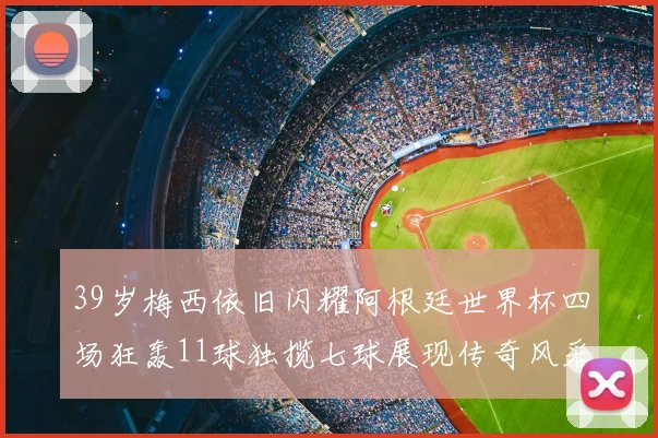 39岁梅西依旧闪耀阿根廷世界杯四场狂轰11球独揽七球展现传奇风采