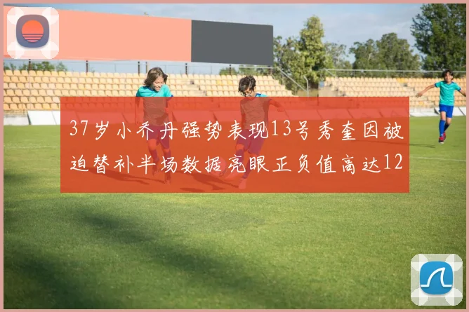 37岁小乔丹强势表现13号秀奎因被迫替补半场数据亮眼正负值高达12