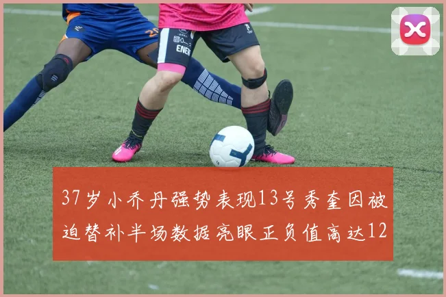37岁小乔丹强势表现13号秀奎因被迫替补半场数据亮眼正负值高达12