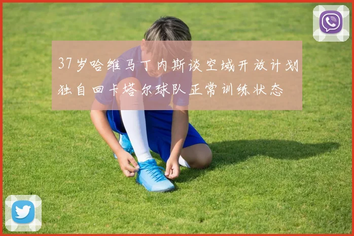 37岁哈维马丁内斯谈空域开放计划独自回卡塔尔球队正常训练状态