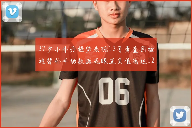 37岁小乔丹强势表现13号秀奎因被迫替补半场数据亮眼正负值高达12