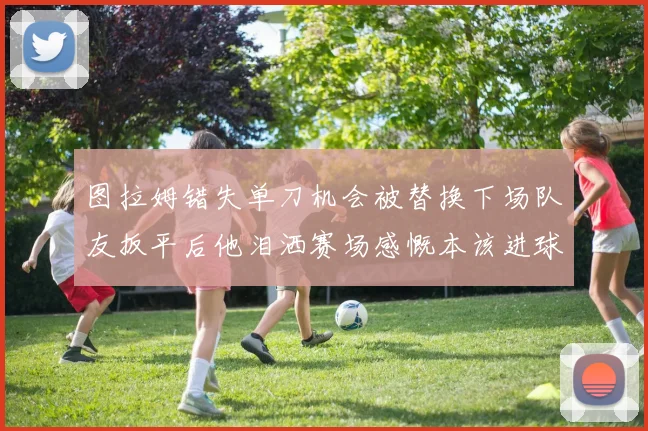 图拉姆错失单刀机会被替换下场队友扳平后他泪洒赛场感慨本该进球