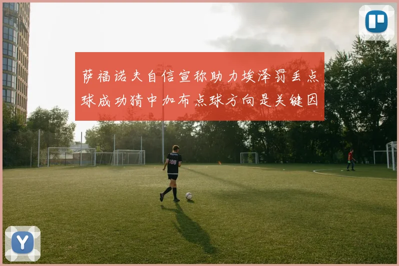 萨福诺夫自信宣称助力埃泽罚丢点球成功猜中加布点球方向是关键因素