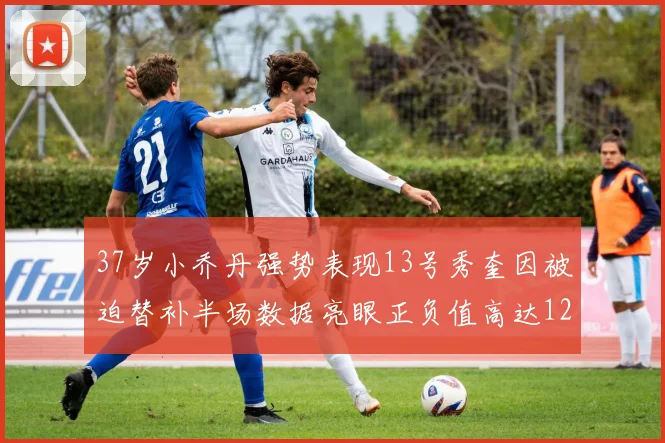 37岁小乔丹强势表现13号秀奎因被迫替补半场数据亮眼正负值高达12