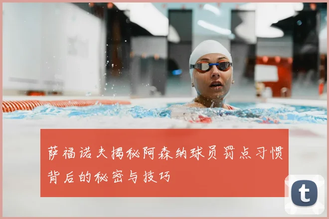 萨福诺夫揭秘阿森纳球员罚点习惯背后的秘密与技巧