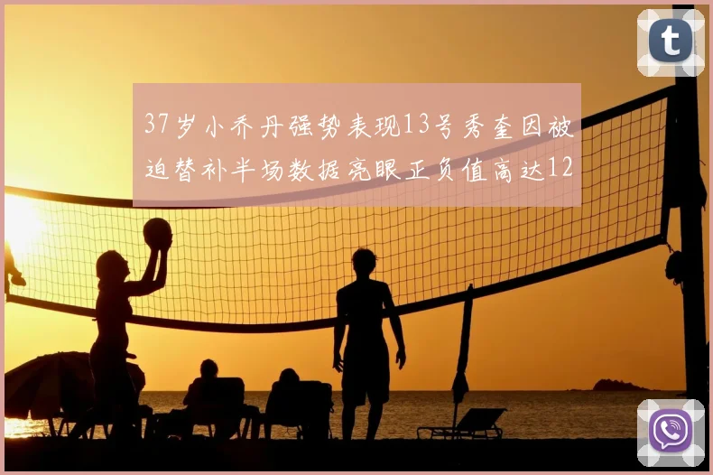 37岁小乔丹强势表现13号秀奎因被迫替补半场数据亮眼正负值高达12