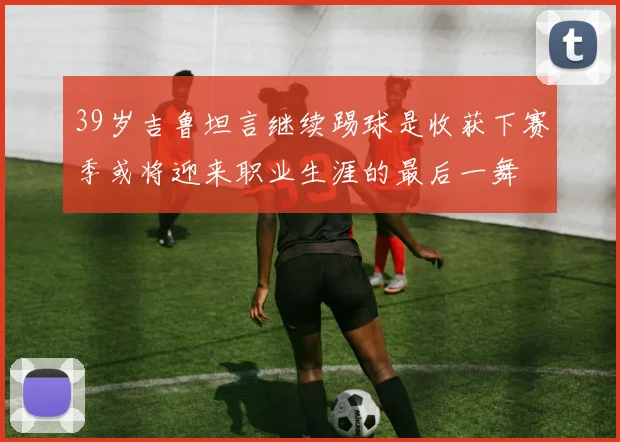 39岁吉鲁坦言继续踢球是收获下赛季或将迎来职业生涯的最后一舞