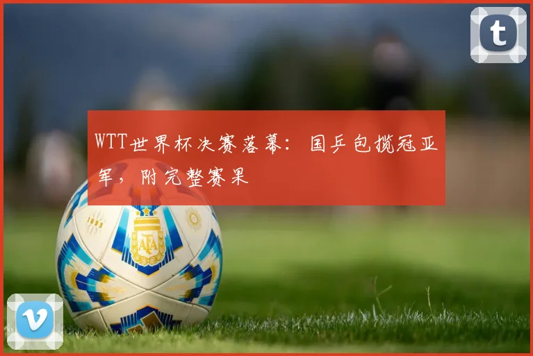 WTT世界杯决赛落幕：国乒包揽冠亚军，附完整赛果
