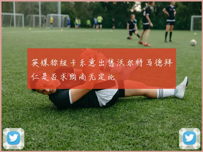 英媒称纽卡乐意出售沃尔特马德拜仁是否求购尚无定论