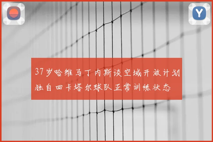 37岁哈维马丁内斯谈空域开放计划独自回卡塔尔球队正常训练状态