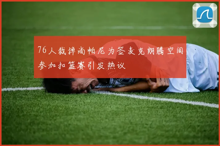 76人裁掉尚帕尼为签麦克朗腾空间参加扣篮赛引发热议
