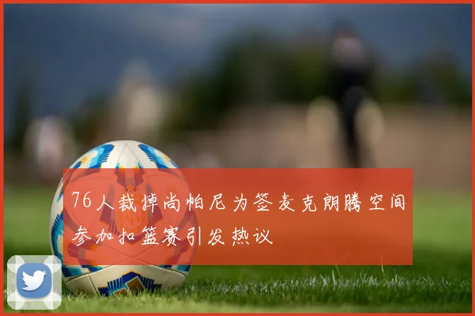 76人裁掉尚帕尼为签麦克朗腾空间参加扣篮赛引发热议