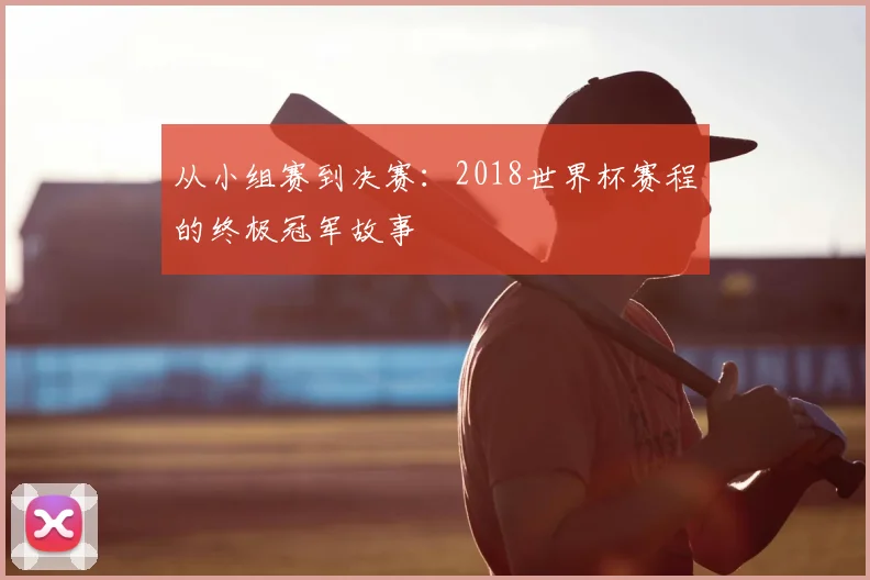 从小组赛到决赛:2018世界杯赛程的终极冠军故事