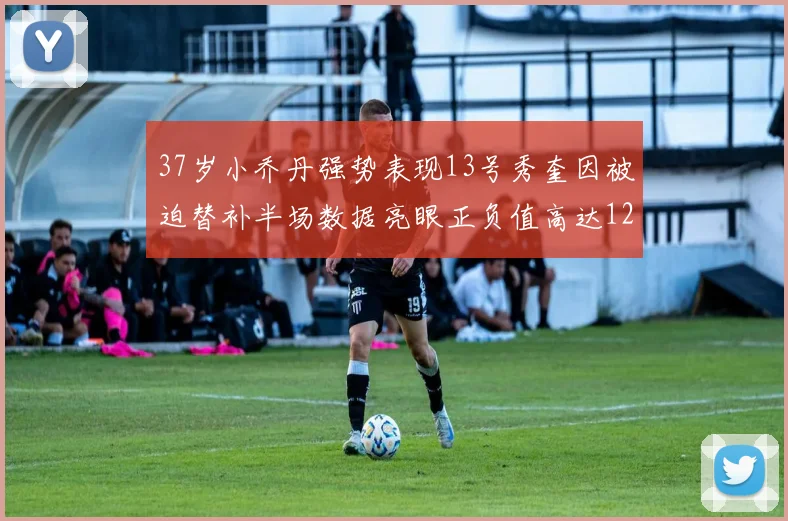 37岁小乔丹强势表现13号秀奎因被迫替补半场数据亮眼正负值高达12