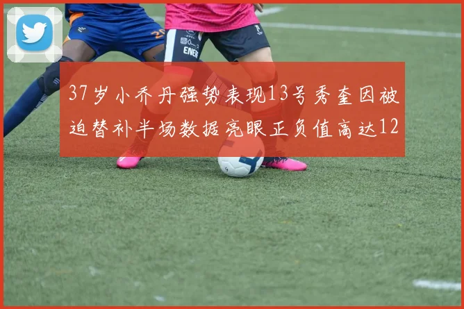 37岁小乔丹强势表现13号秀奎因被迫替补半场数据亮眼正负值高达12