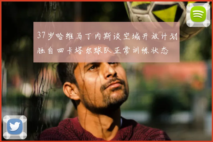 37岁哈维马丁内斯谈空域开放计划独自回卡塔尔球队正常训练状态