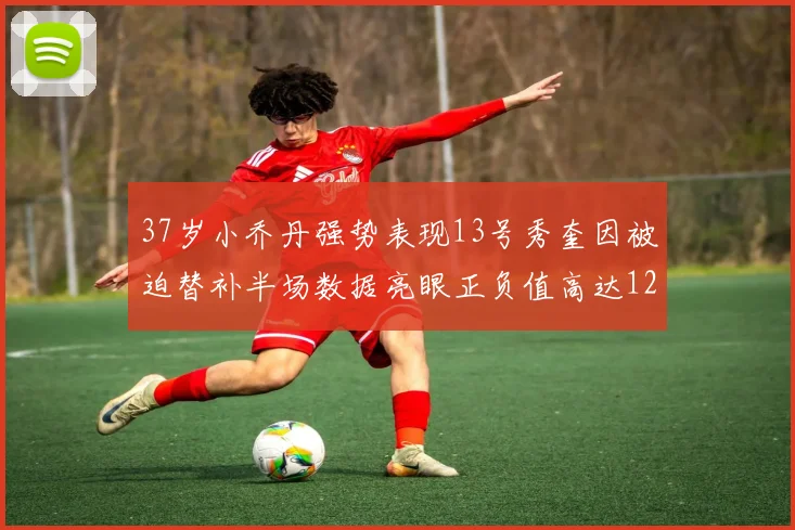 37岁小乔丹强势表现13号秀奎因被迫替补半场数据亮眼正负值高达12