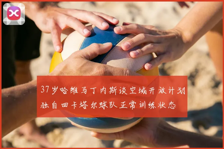 37岁哈维马丁内斯谈空域开放计划独自回卡塔尔球队正常训练状态