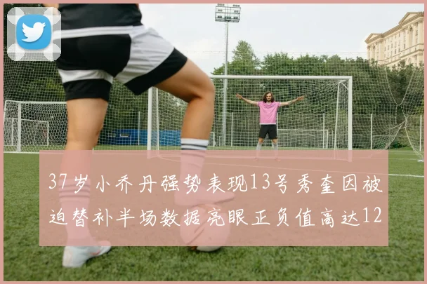 37岁小乔丹强势表现13号秀奎因被迫替补半场数据亮眼正负值高达12