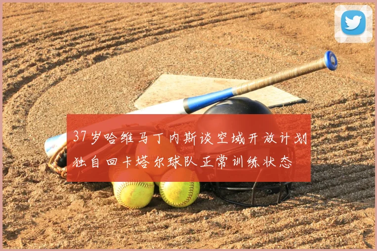 37岁哈维马丁内斯谈空域开放计划独自回卡塔尔球队正常训练状态