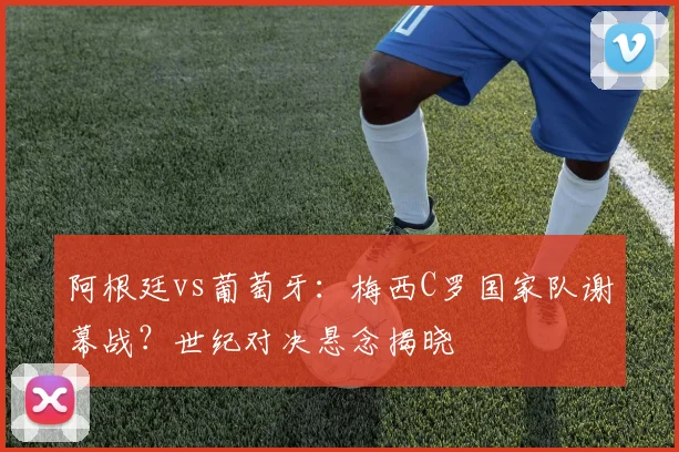 阿根廷vs葡萄牙：梅西C罗国家队谢幕战？世纪对决悬念揭晓