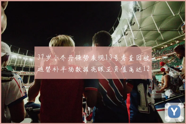 37岁小乔丹强势表现13号秀奎因被迫替补半场数据亮眼正负值高达12