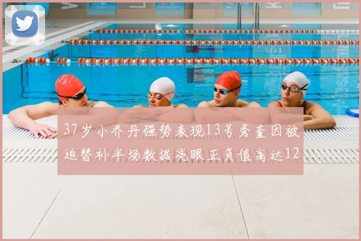 37岁小乔丹强势表现13号秀奎因被迫替补半场数据亮眼正负值高达12