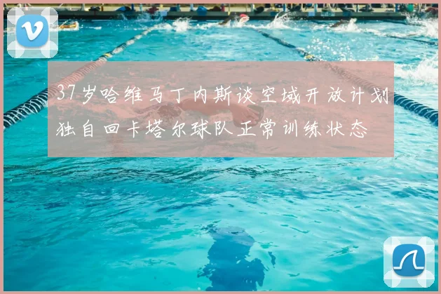37岁哈维马丁内斯谈空域开放计划独自回卡塔尔球队正常训练状态