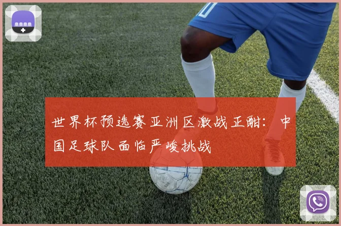 世界杯预选赛亚洲区激战正酣:中国足球队面临严峻挑战
